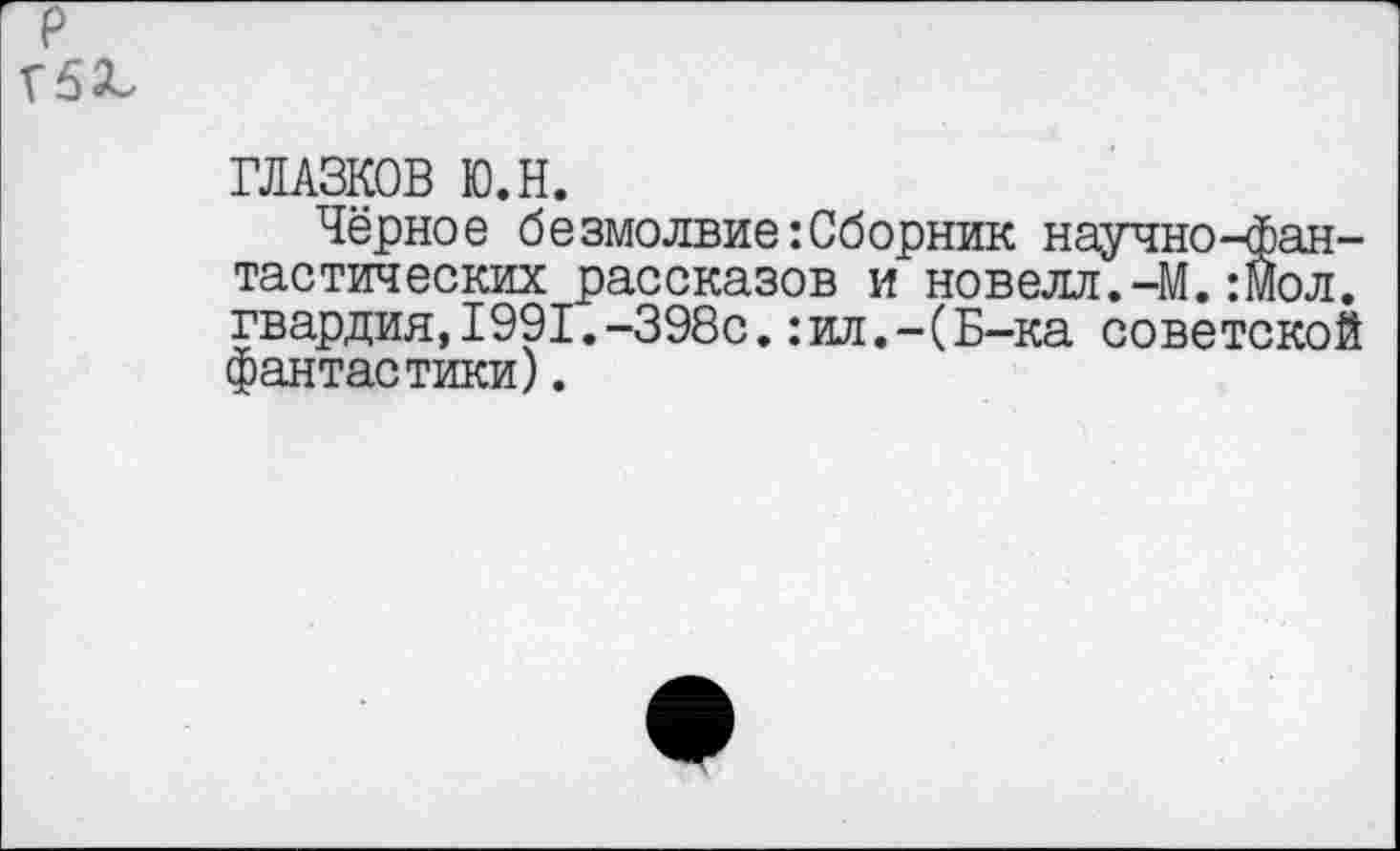 ﻿р
Г5^
ГЛАЗКОВ Ю.Н.
Чёрное безмолвие:Сборник научно-фантастических рассказов и новелл.-М.:Мол. гвардия,1991.-398с.:ил.-(Б-ка советской фантастики).